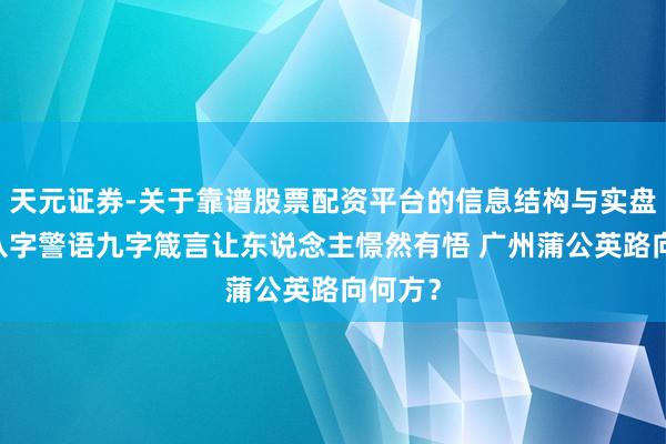 天元证券-关于靠谱股票配资平台的信息结构与实盘表现 八字警语九字箴言让东说念主憬然有悟 广州蒲公英路向何方？